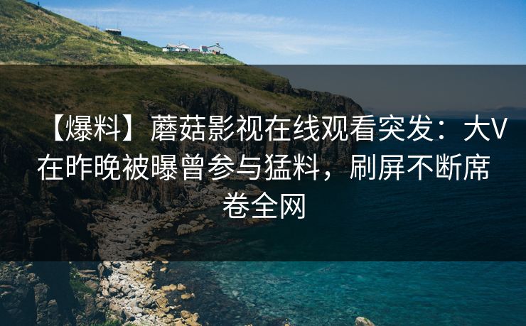 【爆料】蘑菇影视在线观看突发：大V在昨晚被曝曾参与猛料，刷屏不断席卷全网