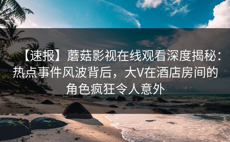 【速报】蘑菇影视在线观看深度揭秘：热点事件风波背后，大V在酒店房间的角色疯狂令人意外