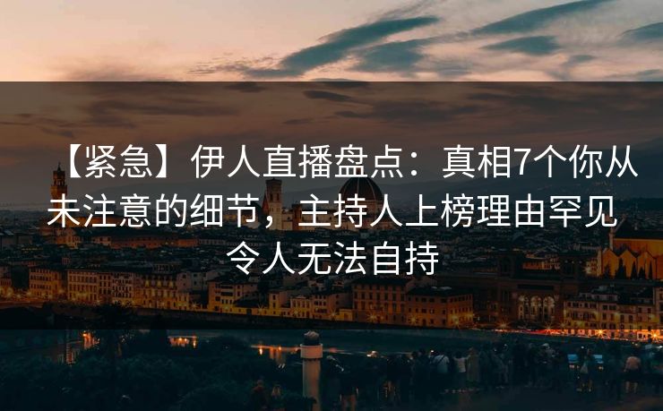 【紧急】伊人直播盘点：真相7个你从未注意的细节，主持人上榜理由罕见令人无法自持