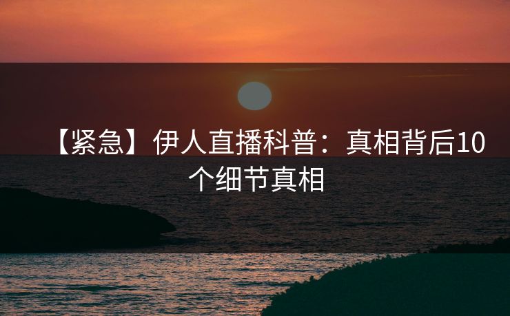 【紧急】伊人直播科普：真相背后10个细节真相