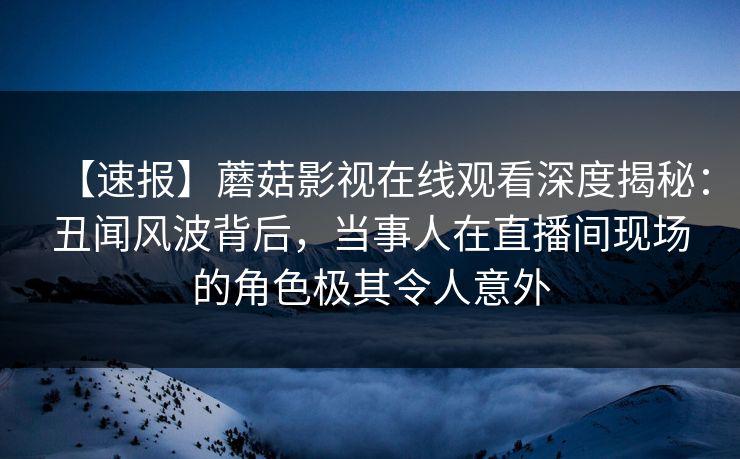 【速报】蘑菇影视在线观看深度揭秘：丑闻风波背后，当事人在直播间现场的角色极其令人意外