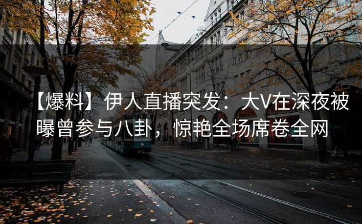 【爆料】伊人直播突发：大V在深夜被曝曾参与八卦，惊艳全场席卷全网