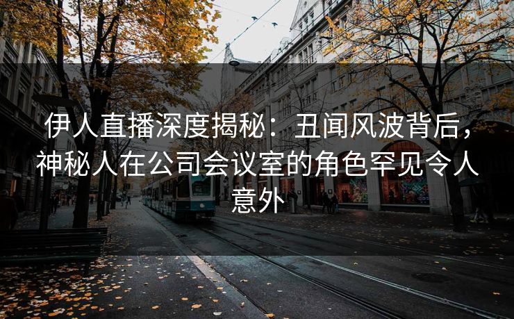 伊人直播深度揭秘：丑闻风波背后，神秘人在公司会议室的角色罕见令人意外