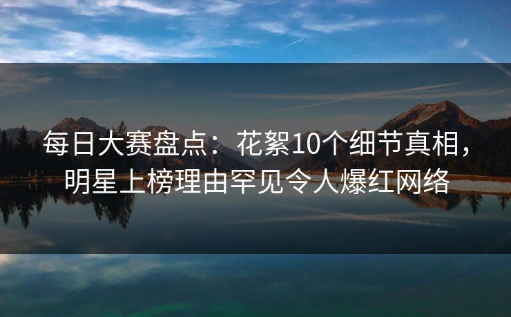 每日大赛盘点：花絮10个细节真相，明星上榜理由罕见令人爆红网络