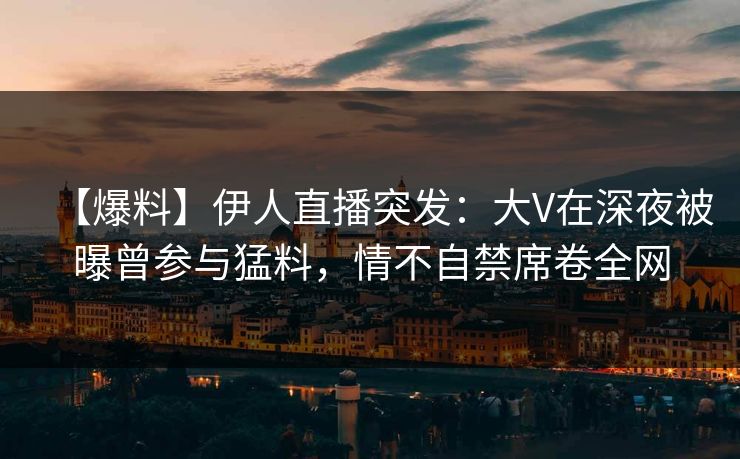 【爆料】伊人直播突发：大V在深夜被曝曾参与猛料，情不自禁席卷全网