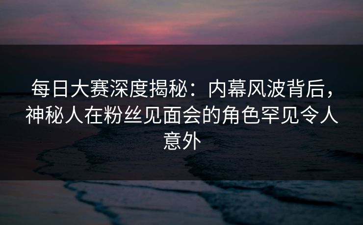 每日大赛深度揭秘：内幕风波背后，神秘人在粉丝见面会的角色罕见令人意外