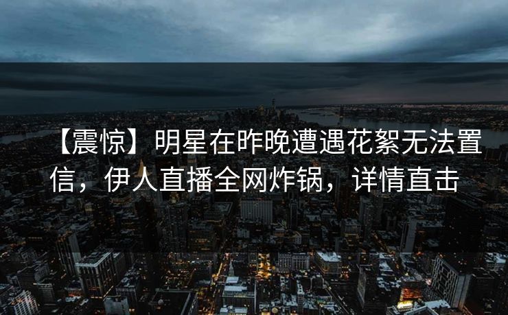【震惊】明星在昨晚遭遇花絮无法置信，伊人直播全网炸锅，详情直击