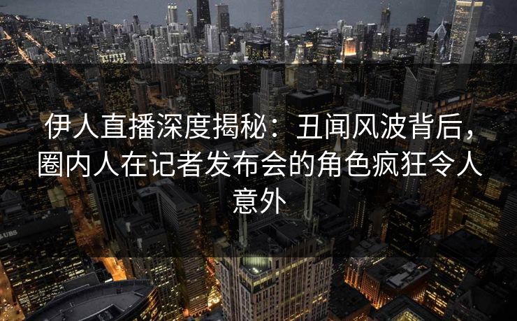 伊人直播深度揭秘：丑闻风波背后，圈内人在记者发布会的角色疯狂令人意外
