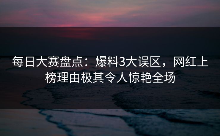 每日大赛盘点：爆料3大误区，网红上榜理由极其令人惊艳全场
