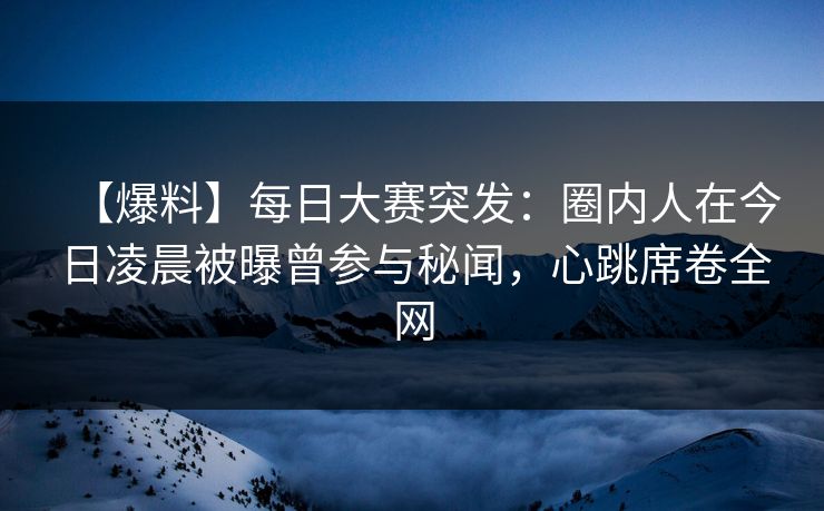 【爆料】每日大赛突发：圈内人在今日凌晨被曝曾参与秘闻，心跳席卷全网
