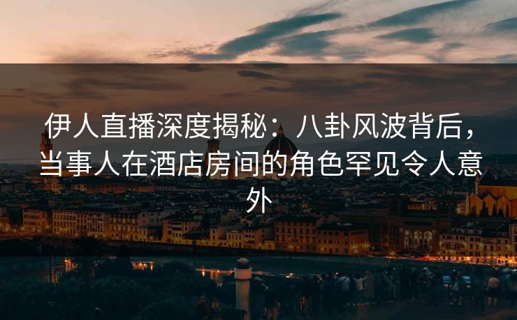 伊人直播深度揭秘：八卦风波背后，当事人在酒店房间的角色罕见令人意外