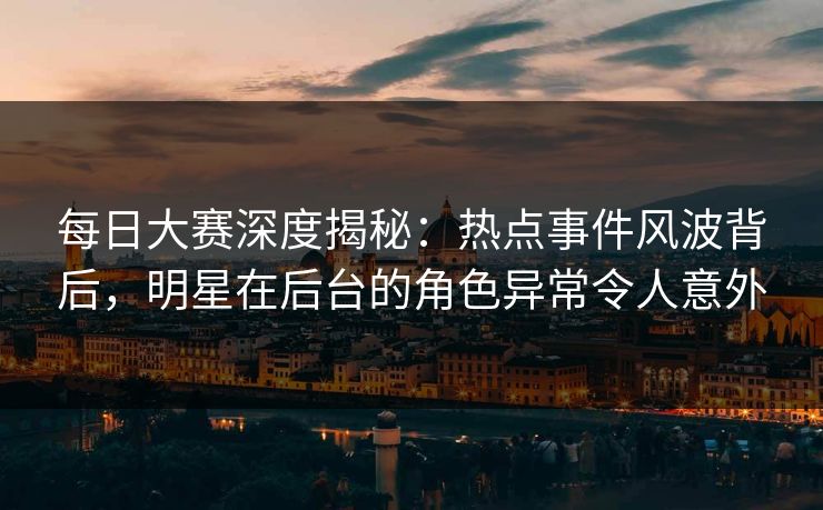 每日大赛深度揭秘：热点事件风波背后，明星在后台的角色异常令人意外