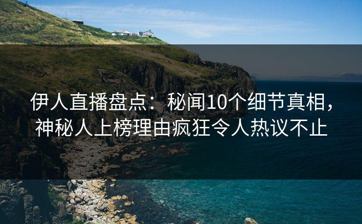 伊人直播盘点：秘闻10个细节真相，神秘人上榜理由疯狂令人热议不止