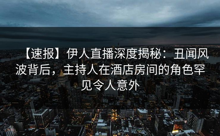 【速报】伊人直播深度揭秘：丑闻风波背后，主持人在酒店房间的角色罕见令人意外