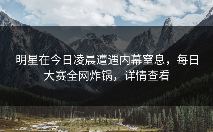 明星在今日凌晨遭遇内幕窒息，每日大赛全网炸锅，详情查看