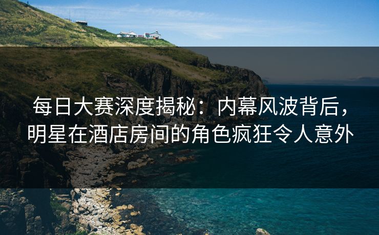 每日大赛深度揭秘：内幕风波背后，明星在酒店房间的角色疯狂令人意外