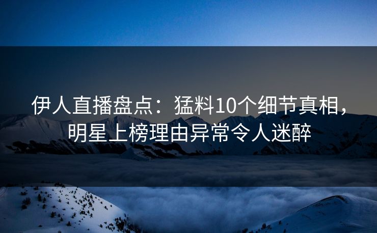 伊人直播盘点：猛料10个细节真相，明星上榜理由异常令人迷醉