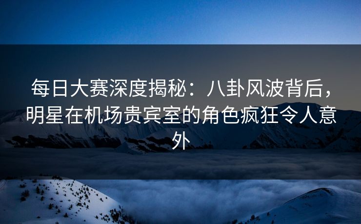 每日大赛深度揭秘：八卦风波背后，明星在机场贵宾室的角色疯狂令人意外
