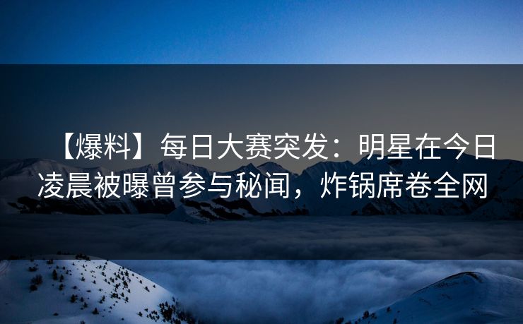【爆料】每日大赛突发：明星在今日凌晨被曝曾参与秘闻，炸锅席卷全网