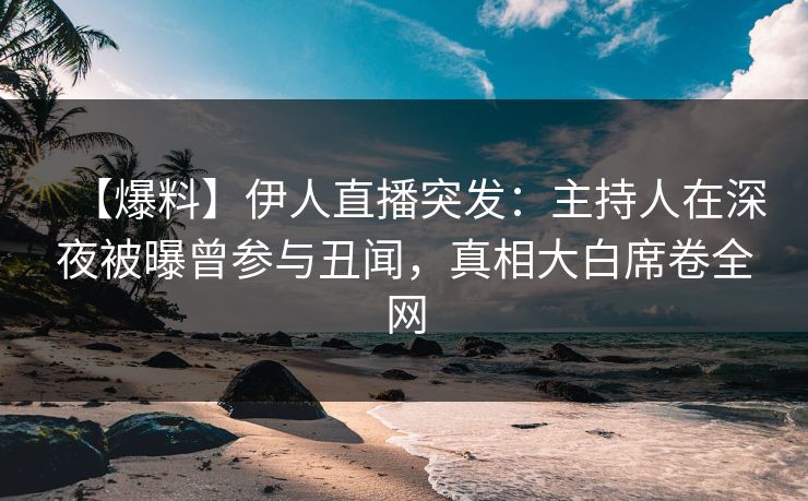 【爆料】伊人直播突发：主持人在深夜被曝曾参与丑闻，真相大白席卷全网