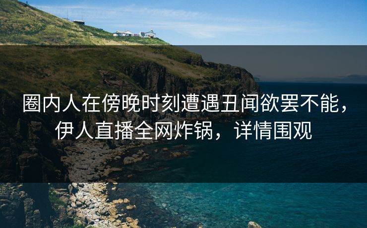 圈内人在傍晚时刻遭遇丑闻欲罢不能，伊人直播全网炸锅，详情围观