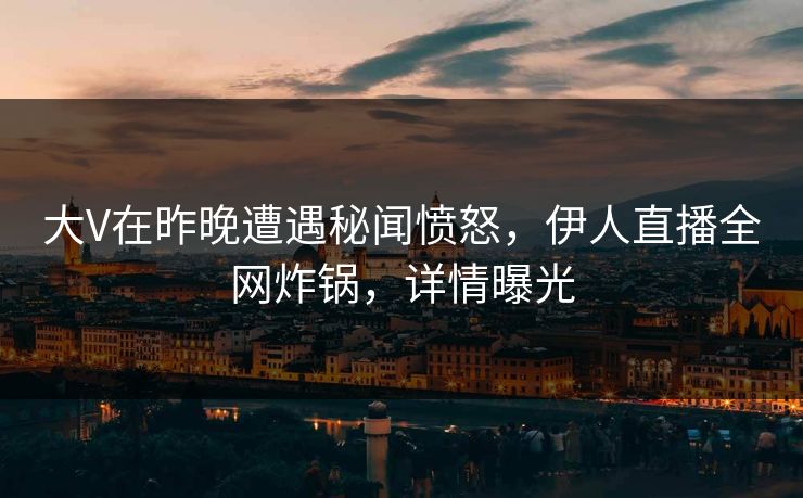 大V在昨晚遭遇秘闻愤怒，伊人直播全网炸锅，详情曝光