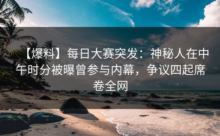 【爆料】每日大赛突发：神秘人在中午时分被曝曾参与内幕，争议四起席卷全网