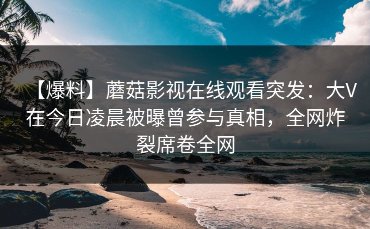【爆料】蘑菇影视在线观看突发：大V在今日凌晨被曝曾参与真相，全网炸裂席卷全网