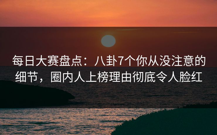 每日大赛盘点：八卦7个你从没注意的细节，圈内人上榜理由彻底令人脸红