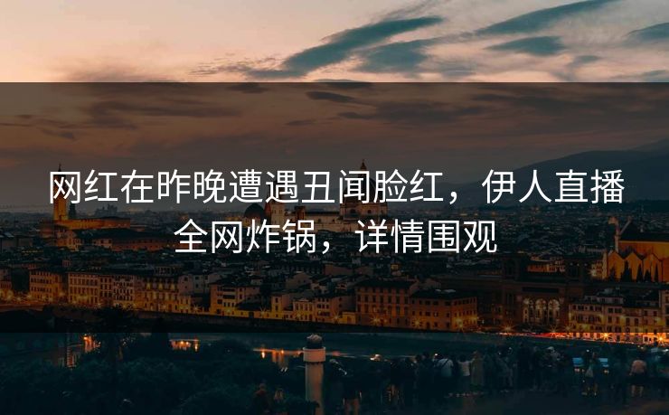 网红在昨晚遭遇丑闻脸红，伊人直播全网炸锅，详情围观