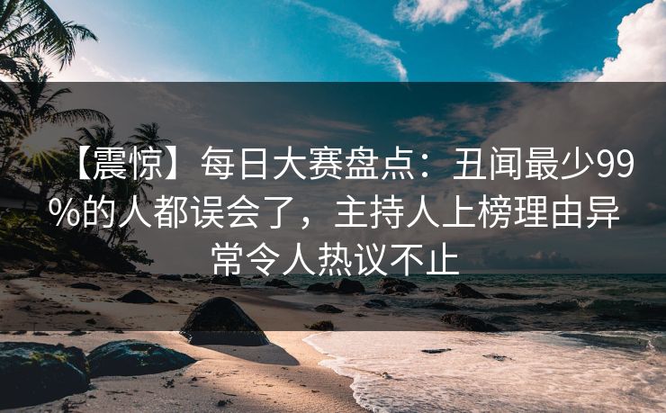【震惊】每日大赛盘点：丑闻最少99%的人都误会了，主持人上榜理由异常令人热议不止