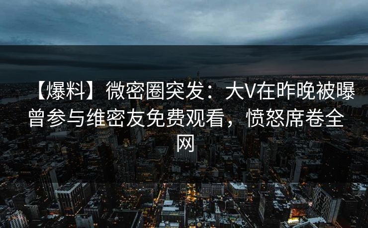 【爆料】微密圈突发：大V在昨晚被曝曾参与维密友免费观看，愤怒席卷全网