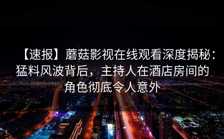 【速报】蘑菇影视在线观看深度揭秘:猛料风波背后,主持人在酒店房间的角色彻底令人意外 【速报】蘑菇影视在线观看深度揭秘:猛料风波背后,主持人在酒店房间的角色彻底令人意外