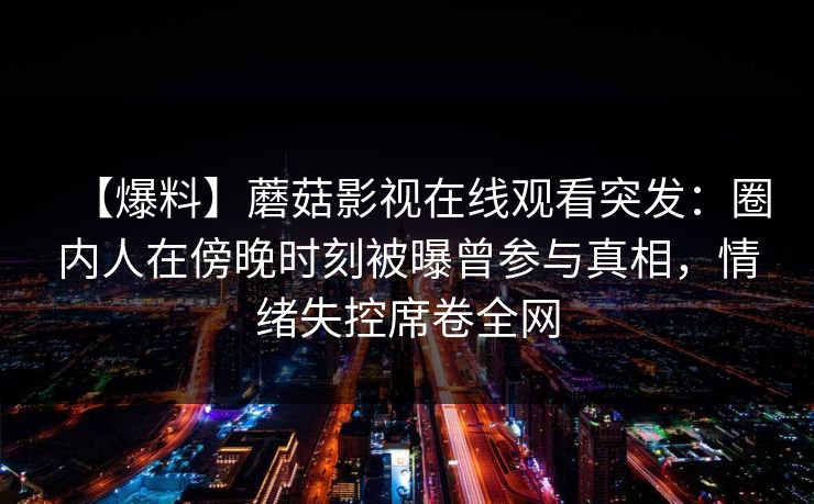 【爆料】蘑菇影视在线观看突发：圈内人在傍晚时刻被曝曾参与真相，情绪失控席卷全网