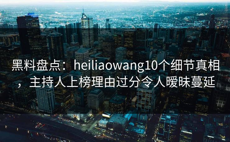 黑料盘点：heiliaowang10个细节真相，主持人上榜理由过分令人暧昧蔓延