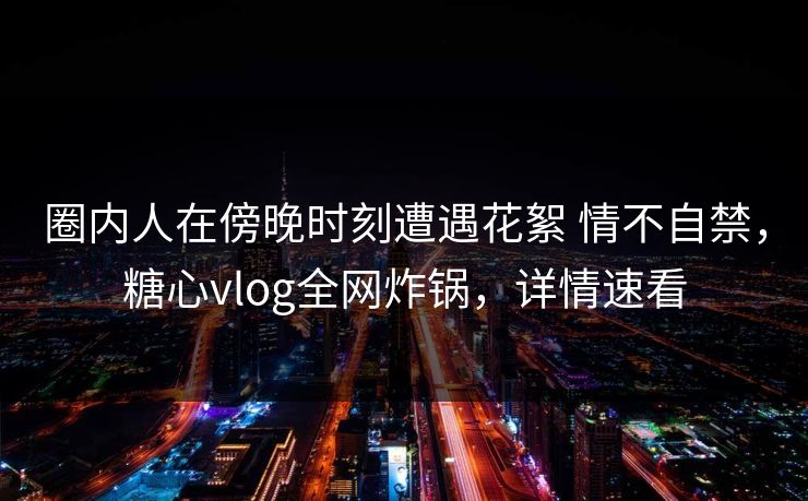 圈内人在傍晚时刻遭遇花絮 情不自禁，糖心vlog全网炸锅，详情速看