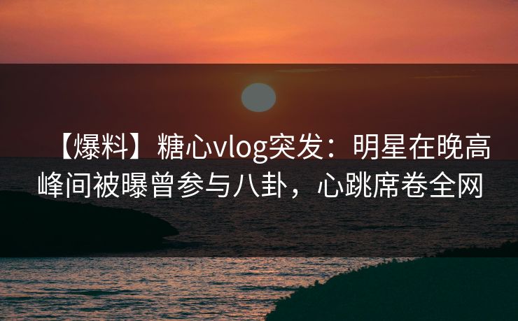【爆料】糖心vlog突发：明星在晚高峰间被曝曾参与八卦，心跳席卷全网