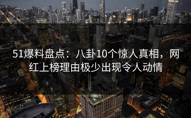 51爆料盘点：八卦10个惊人真相，网红上榜理由极少出现令人动情
