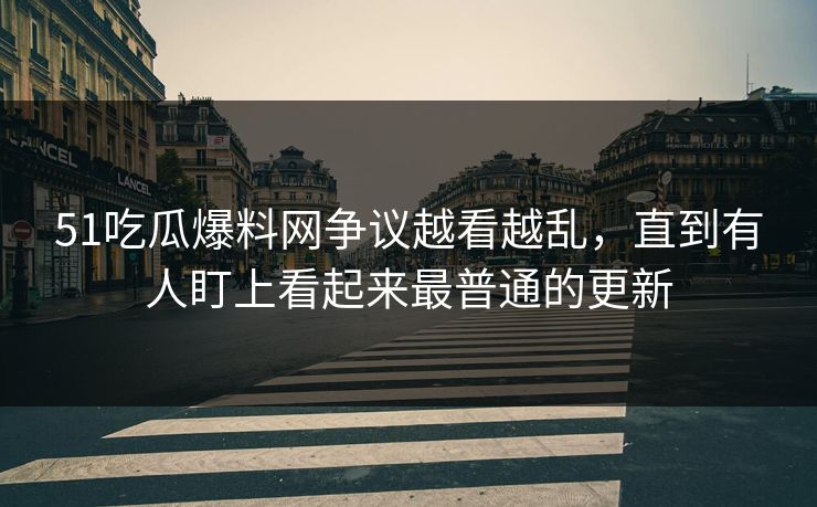 51吃瓜爆料网争议越看越乱，直到有人盯上看起来最普通的更新