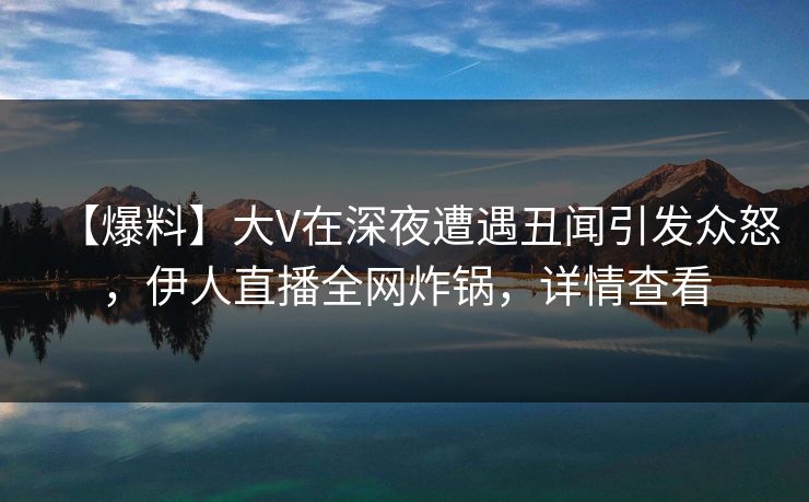 【爆料】大V在深夜遭遇丑闻引发众怒，伊人直播全网炸锅，详情查看