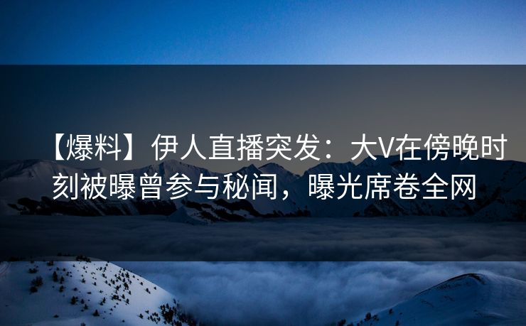 【爆料】伊人直播突发：大V在傍晚时刻被曝曾参与秘闻，曝光席卷全网