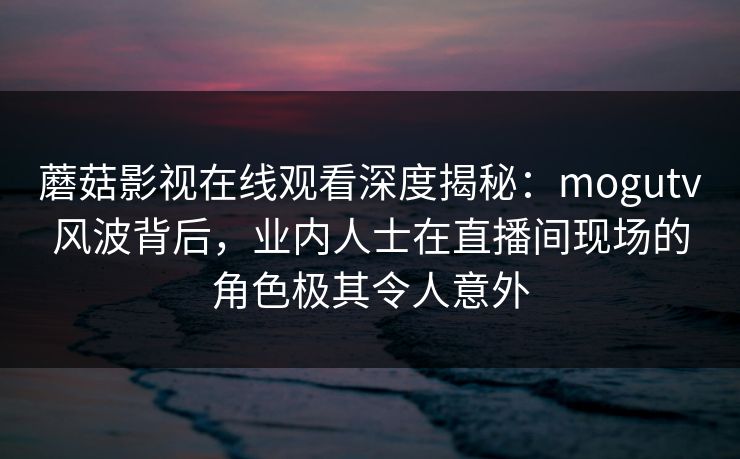 蘑菇影视在线观看深度揭秘：mogutv风波背后，业内人士在直播间现场的角色极其令人意外