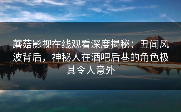 蘑菇影视在线观看深度揭秘：丑闻风波背后，神秘人在酒吧后巷的角色极其令人意外