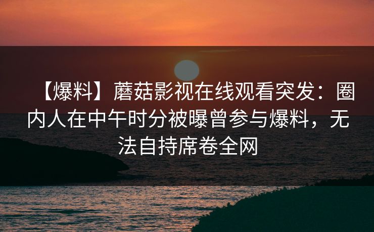 【爆料】蘑菇影视在线观看突发：圈内人在中午时分被曝曾参与爆料，无法自持席卷全网