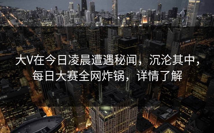 大V在今日凌晨遭遇秘闻，沉沦其中，每日大赛全网炸锅，详情了解