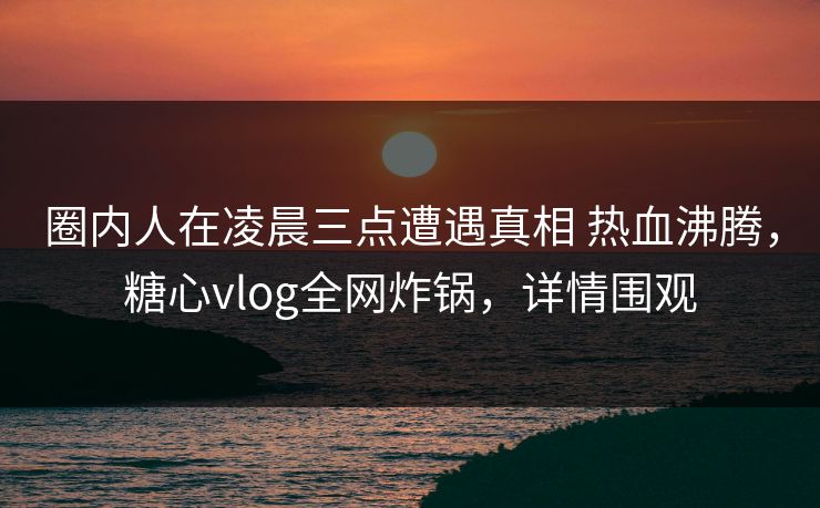 圈内人在凌晨三点遭遇真相 热血沸腾，糖心vlog全网炸锅，详情围观