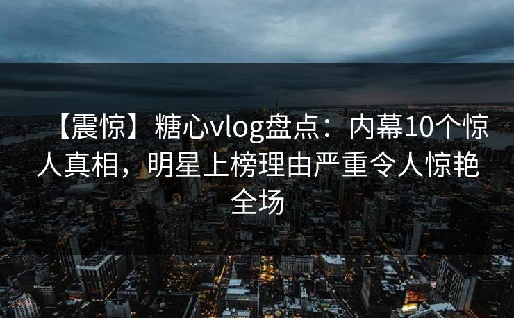 【震惊】糖心vlog盘点：内幕10个惊人真相，明星上榜理由严重令人惊艳全场