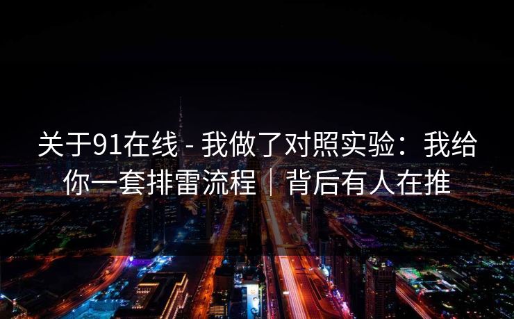 关于91在线 - 我做了对照实验：我给你一套排雷流程｜背后有人在推