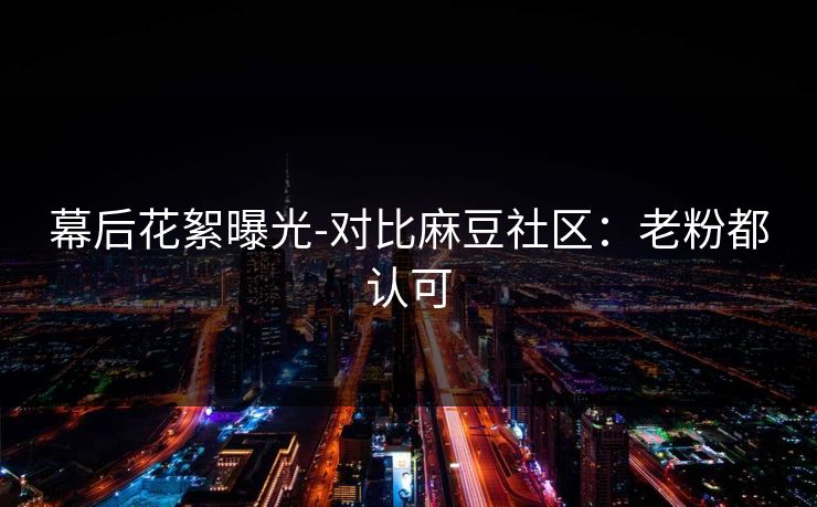 幕后花絮曝光-对比麻豆社区：老粉都认可