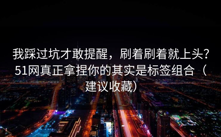 我踩过坑才敢提醒，刷着刷着就上头？51网真正拿捏你的其实是标签组合（建议收藏）
